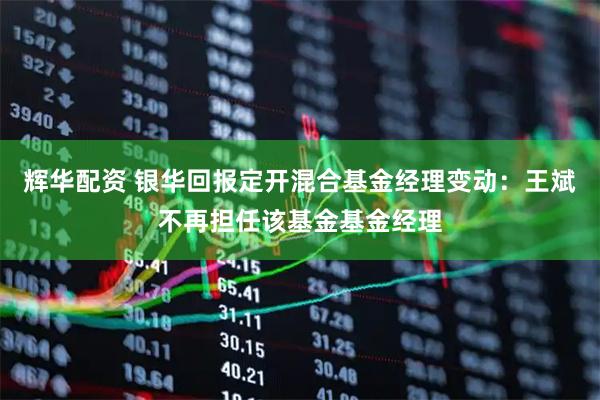 辉华配资 银华回报定开混合基金经理变动：王斌不再担任该基金基金经理