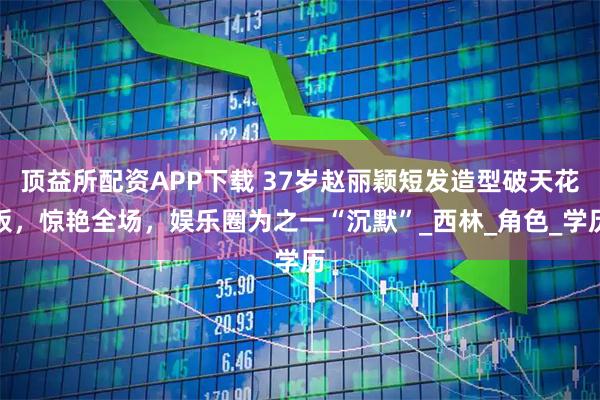 顶益所配资APP下载 37岁赵丽颖短发造型破天花板，惊艳全场，娱乐圈为之一“沉默”_西林_角色_学历