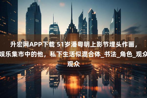 升宏网APP下载 51岁潘粤明上影节埋头作画，娱乐集市中的他，私下生活似混合体_书法_角色_观众