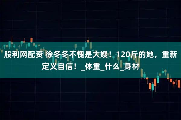 股利网配资 徐冬冬不愧是大嫂！120斤的她，重新定义自信！_体重_什么_身材