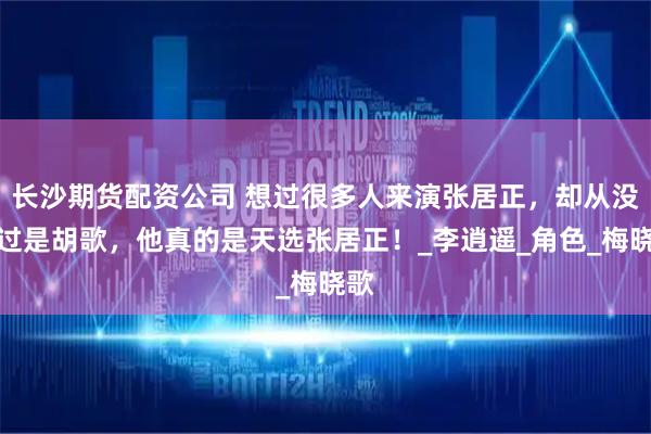 长沙期货配资公司 想过很多人来演张居正，却从没想过是胡歌，他真的是天选张居正！_李逍遥_角色_梅晓歌