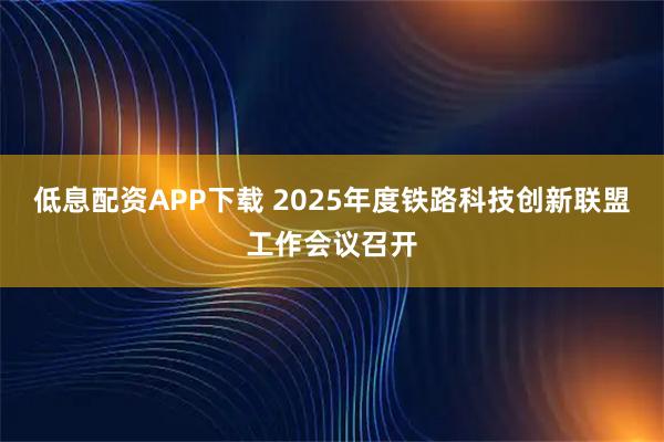 低息配资APP下载 2025年度铁路科技创新联盟工作会议召开