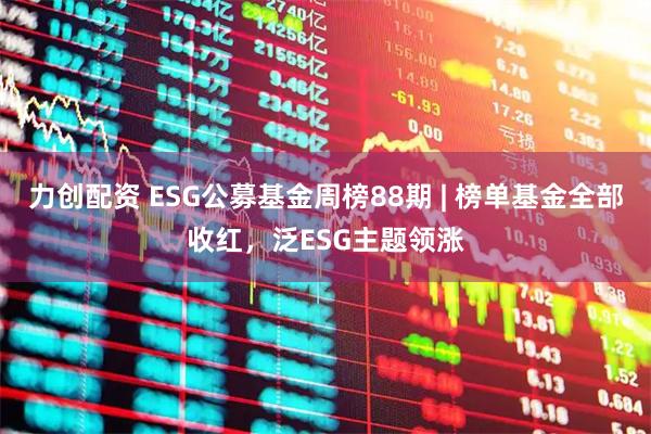 力创配资 ESG公募基金周榜88期 | 榜单基金全部收红，泛ESG主题领涨