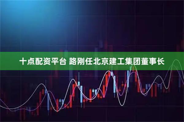 十点配资平台 路刚任北京建工集团董事长
