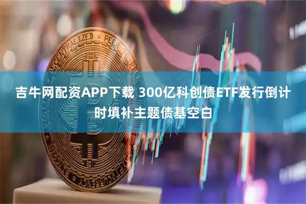 吉牛网配资APP下载 300亿科创债ETF发行倒计时填补主题债基空白