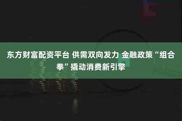 东方财富配资平台 供需双向发力 金融政策“组合拳”撬动消费新引擎