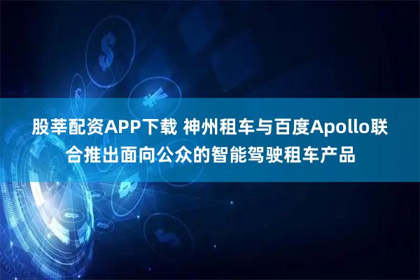 股莘配资APP下载 神州租车与百度Apollo联合推出面向公众的智能驾驶租车产品