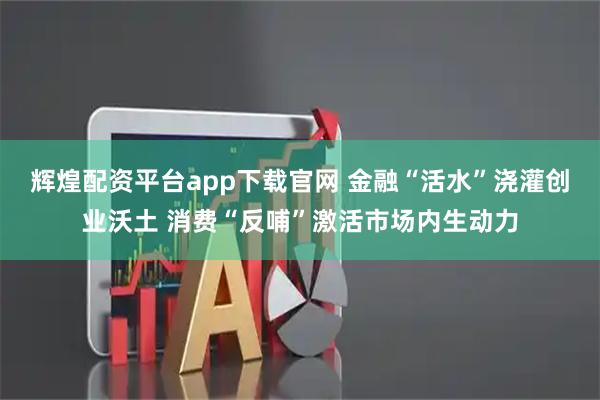 辉煌配资平台app下载官网 金融“活水”浇灌创业沃土 消费“反哺”激活市场内生动力