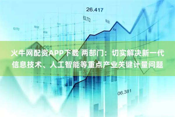 火牛网配资APP下载 两部门：切实解决新一代信息技术、人工智能等重点产业关键计量问题