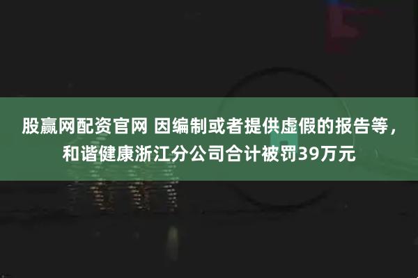 股赢网配资官网 因编制或者提供虚假的报告等，和谐健康浙江分公司合计被罚39万元