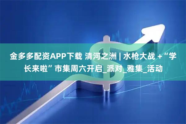金多多配资APP下载 清河之洲 | 水枪大战 +“学长来啦”市集周六开启_派对_雅集_活动