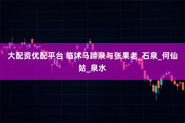 大配资优配平台 临沭马蹄泉与张果老_石泉_何仙姑_泉水