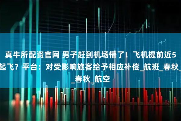 真牛所配资官网 男子赶到机场懵了！飞机提前近5小时起飞？平台：对受影响旅客给予相应补偿_航班_春秋_航空