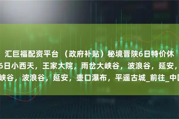汇巨福配资平台 （政府补贴）秘境晋陕6日特价休闲游只需1780，8月16日小西天，王家大院，雨岔大峡谷，波浪谷，延安，壶口瀑布，平遥古城_前往_中国_甘泉