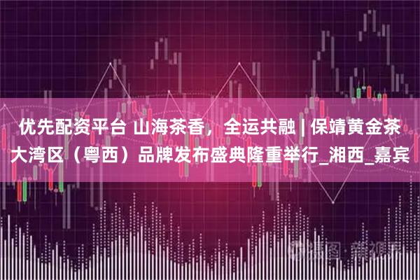 优先配资平台 山海茶香，全运共融 | 保靖黄金茶大湾区（粤西）品牌发布盛典隆重举行_湘西_嘉宾