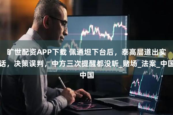 旷世配资APP下载 佩通坦下台后，泰高层道出实话，决策误判，中方三次提醒都没听_赌场_法案_中国