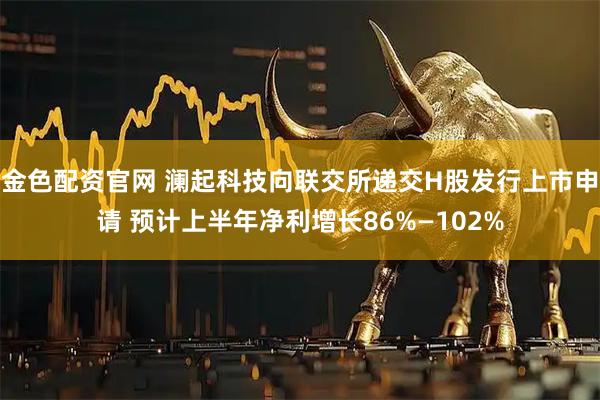 金色配资官网 澜起科技向联交所递交H股发行上市申请 预计上半年净利增长86%—102%