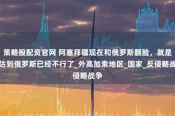策略股配资官网 阿塞拜疆现在和俄罗斯翻脸，就是预估到俄罗斯已经不行了_外高加索地区_国家_反侵略战争