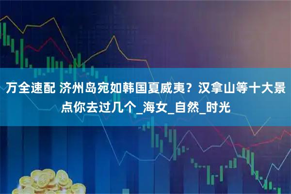 万全速配 济州岛宛如韩国夏威夷？汉拿山等十大景点你去过几个_海女_自然_时光