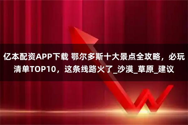 亿本配资APP下载 鄂尔多斯十大景点全攻略，必玩清单TOP10，这条线路火了_沙漠_草原_建议