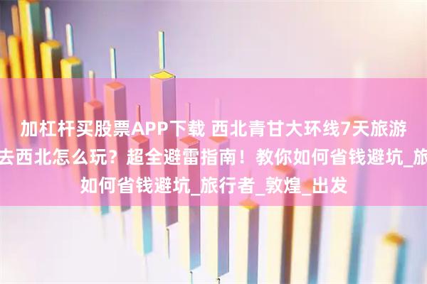 加杠杆买股票APP下载 西北青甘大环线7天旅游行程怎么安排？去西北怎么玩？超全避雷指南！教你如何省钱避坑_旅行者_敦煌_出发