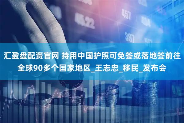 汇盈盘配资官网 持用中国护照可免签或落地签前往全球90多个国家地区_王志忠_移民_发布会