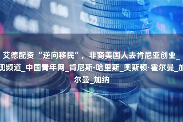 艾德配资 “逆向移民”，非裔美国人去肯尼亚创业_发现频道_中国青年网_肯尼斯·哈里斯_奥斯顿·霍尔曼_加纳