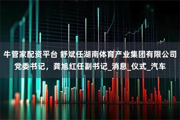 牛管家配资平台 舒斌任湖南体育产业集团有限公司党委书记，龚旭红任副书记_消息_仪式_汽车