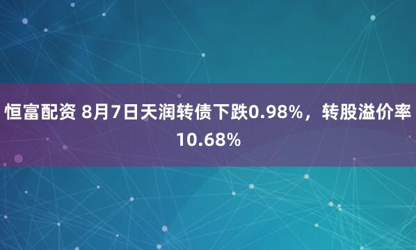 恒富配资 8月7日天润转债下跌0.98%，转股溢价率10.68%