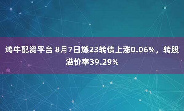 鸿牛配资平台 8月7日燃23转债上涨0.06%，转股溢价率39.29%