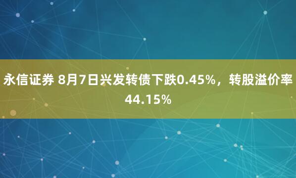 永信证券 8月7日兴发转债下跌0.45%，转股溢价率44.15%