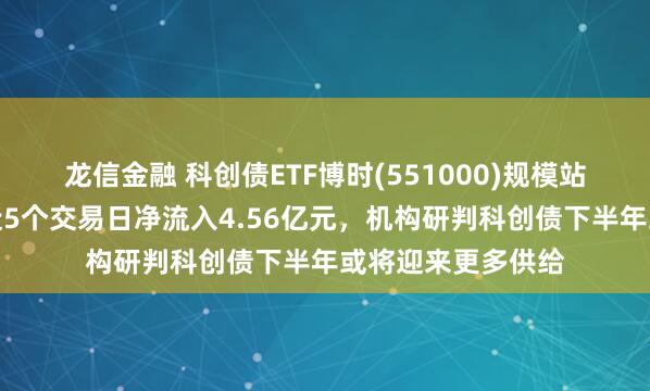龙信金融 科创债ETF博时(551000)规模站稳百亿元大关，近5个交易日净流入4.56亿元，机构研判科创债下半年或将迎来更多供给