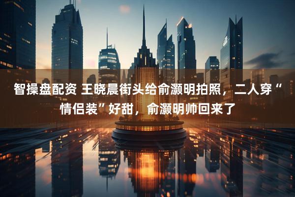 智操盘配资 王晓晨街头给俞灏明拍照，二人穿“情侣装”好甜，俞灏明帅回来了