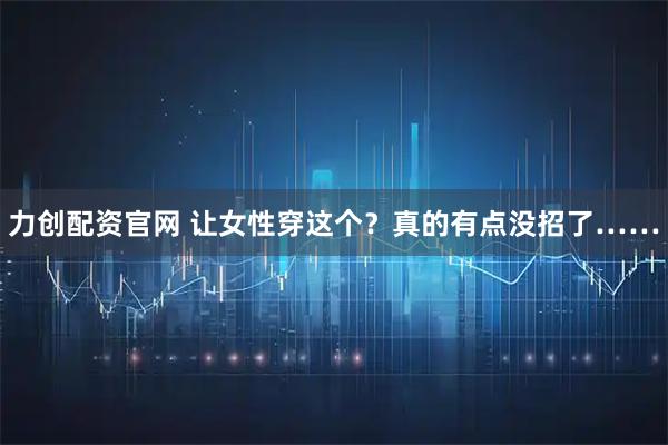力创配资官网 让女性穿这个？真的有点没招了……