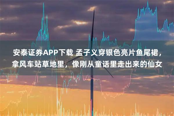 安泰证券APP下载 孟子义穿银色亮片鱼尾裙，拿风车站草地里，像刚从童话里走出来的仙女