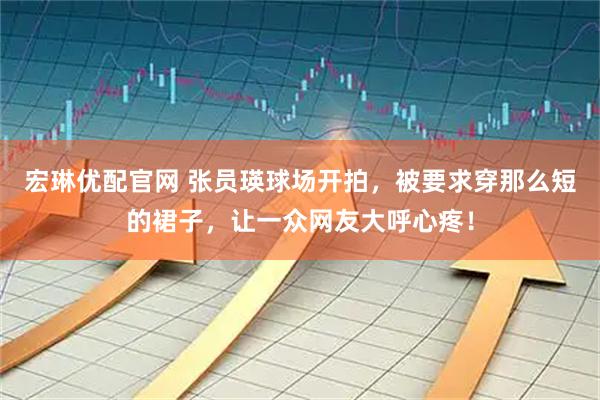 宏琳优配官网 张员瑛球场开拍，被要求穿那么短的裙子，让一众网友大呼心疼！