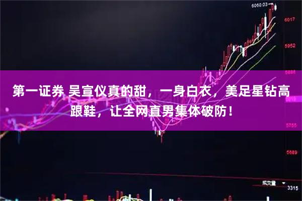 第一证券 吴宣仪真的甜，一身白衣，美足星钻高跟鞋，让全网直男集体破防！