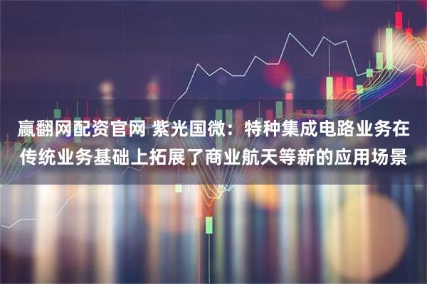 赢翻网配资官网 紫光国微：特种集成电路业务在传统业务基础上拓展了商业航天等新的应用场景