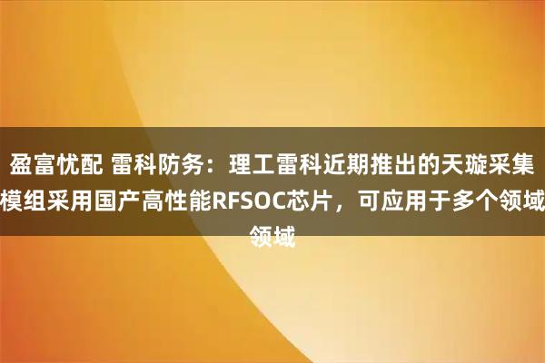 盈富忧配 雷科防务：理工雷科近期推出的天璇采集模组采用国产高性能RFSOC芯片，可应用于多个领域