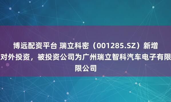 博远配资平台 瑞立科密（001285.SZ）新增一起对外投资，被投资公司为广州瑞立智科汽车电子有限公司